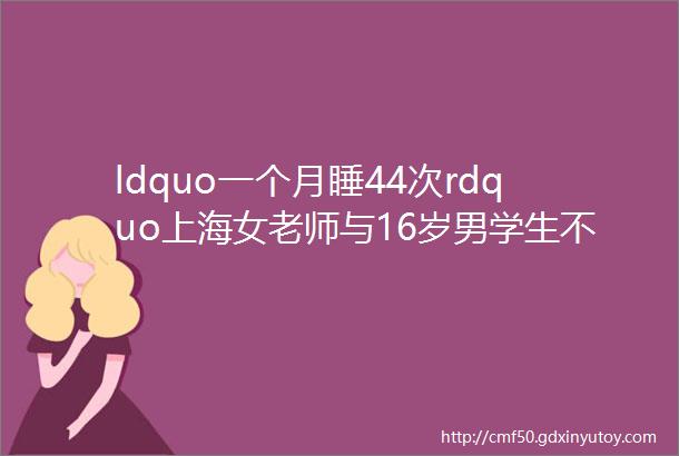 ldquo一个月睡44次rdquo上海女老师与16岁男学生不伦师生恋被曝后续令人大跌眼镜hellip