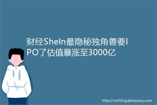 财经SheIn最隐秘独角兽要IPO了估值暴涨至3000亿