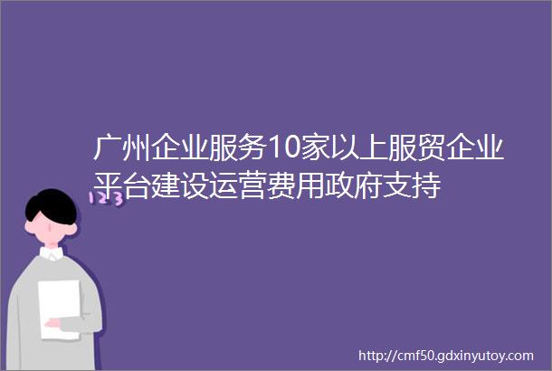 广州企业服务10家以上服贸企业平台建设运营费用政府支持